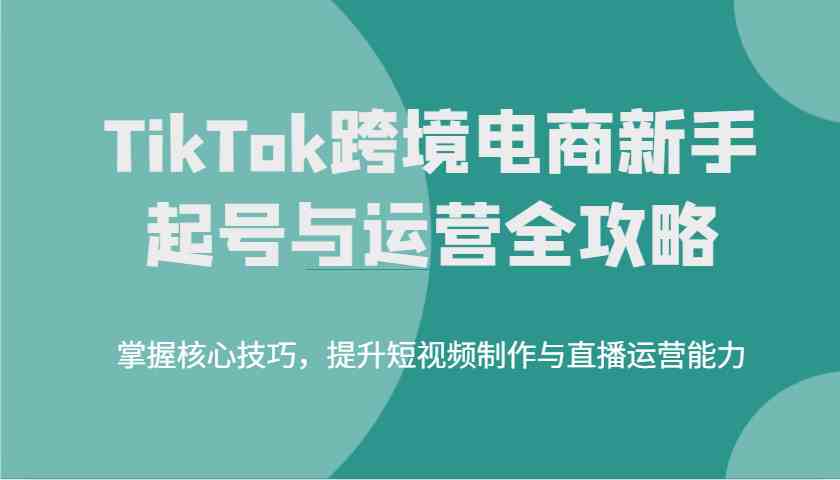 TikTok跨境电商新手起号与运营全攻略，掌握核心技巧，提升短视频制作与直播运营能力-巴七创客网