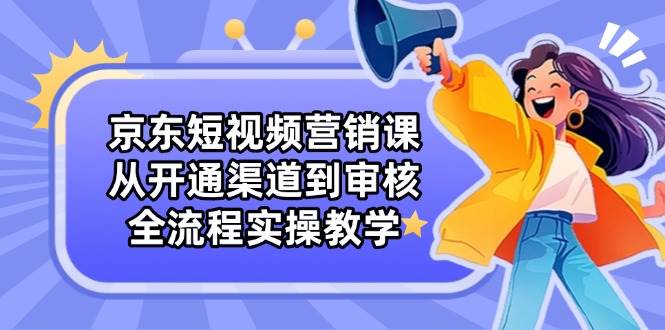 京东短视频营销课：从开通渠道到审核，全流程实操教学-巴七创客网