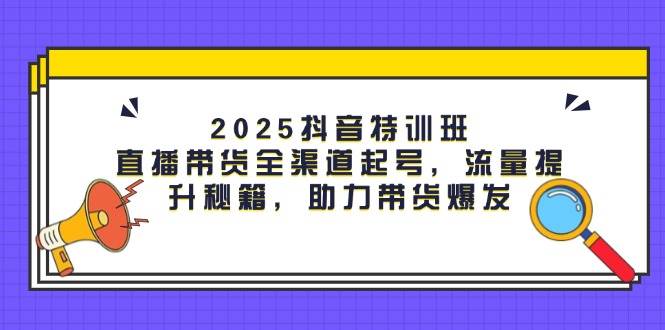 2025抖音特训班：直播带货全渠道起号，流量提升秘籍，助力带货爆发-巴七创客网
