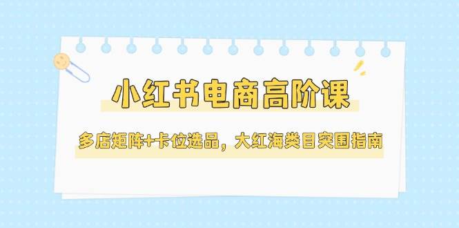 小红书电商高阶课，多店矩阵+卡位选品，大红海类目突围指南(更新5月)-巴七创客网