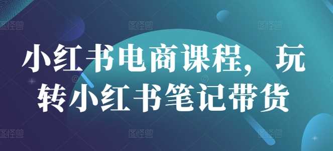 小红书电商课程，玩转小红书笔记带货-巴七创客网