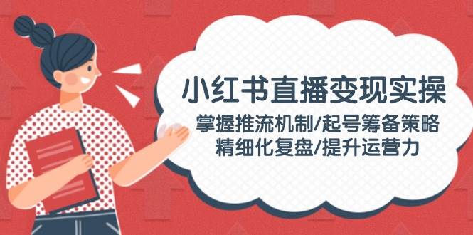 小红书直播变现实操：掌握推流机制/起号筹备策略/精细化复盘/提升运营力-巴七创客网