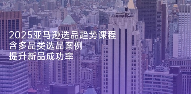 （14434期）2025亚马逊选品趋势课程，含多品类选品案例，提升新品成功率-巴七创客网