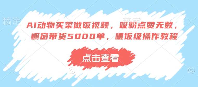 AI动物买菜做饭视频，吸粉点赞无数，橱窗带货5000单，喂饭级操作教程-巴七创客网