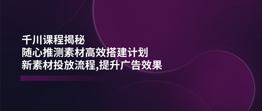 （14317期）千川课程揭秘：随心推测素材高效搭建计划,新素材投放流程,提升广告效果-巴七创客网