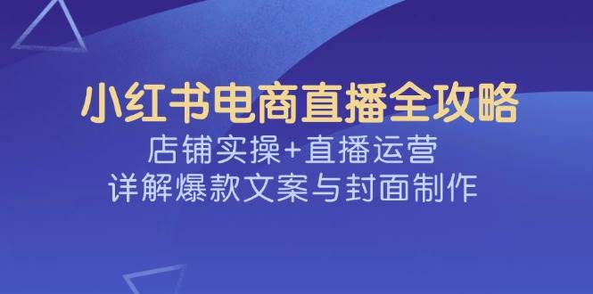 小红书电商直播全攻略，店铺实操+直播运营，详解爆款文案与封面制作-巴七创客网