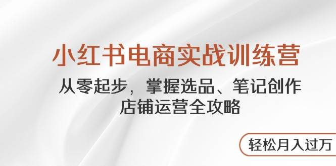 小红书电商实战训练营，从零起步，掌握选品、笔记创作、店铺运营全攻略，轻松月入过万-巴七创客网