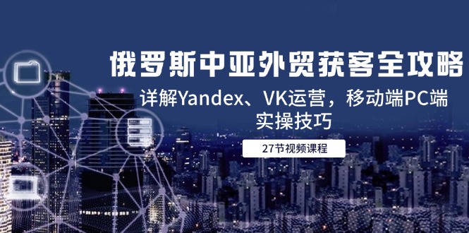 俄罗斯中亚外贸获客全攻略，详解Yandex、VK运营，移动端PC端实操技巧-巴七创客网