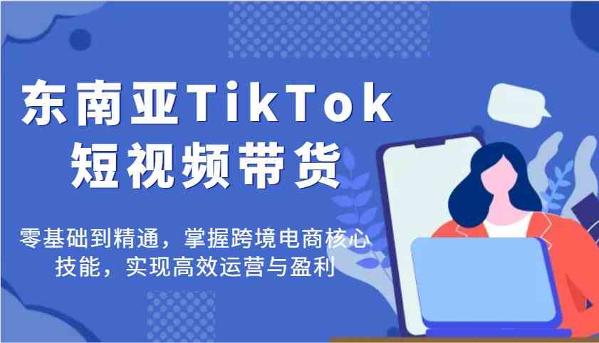 东南亚TikTok短视频带货，零基础到精通，掌握跨境电商核心技能，实现高效运营与盈利-巴七创客网