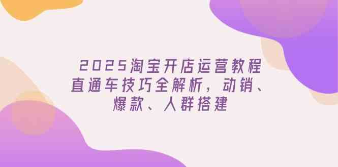 2025淘宝开店运营教程更新，直通车技巧全解析，动销、爆款、人群搭建-巴七创客网