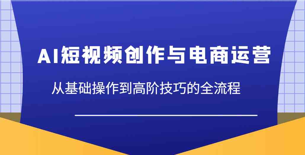 AI短视频创作与电商运营，从基础操作到高阶技巧的全流程-巴七创客网