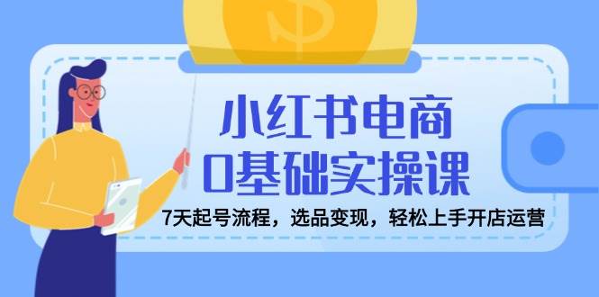 小红书电商0基础实操课，7天起号流程，选品变现，轻松上手开店运营-巴七创客网